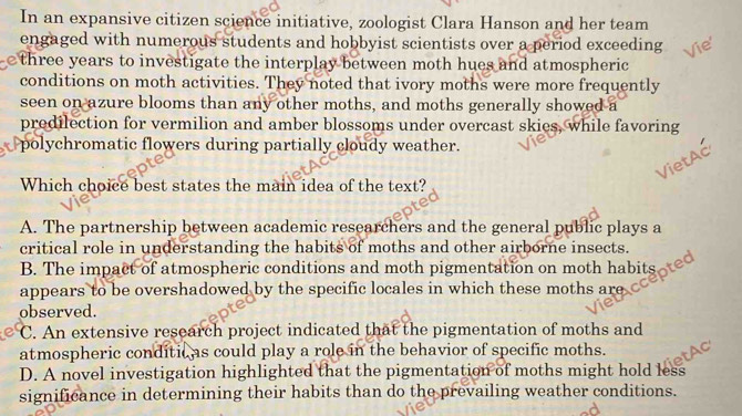 In an expansive citizen science initiative, zoologist Clara Hanson and her team
engaged with numerous students and hobbyist scientists over a period exceeding
three years to investigate the interplay between moth hues and atmospheric 
conditions on moth activities. They noted that ivory moths were more frequently
seen on azure blooms than any other moths, and moths generally showed a
predilection for vermilion and amber blossoms under overcast skies, while favoring
polychromatic flowers during partially cloudy weather.
Which choice best states the main idea of the text?
A. The partnership between academic researchers and the general public plays a
critical role in understanding the habits of moths and other airborne insects.
B. The impact of atmospheric conditions and moth pigmentation on moth habits 
appears to be overshadowed by the specific locales in which these moths are
observed.
C. An extensive research project indicated that the pigmentation of moths and
atmospheric conditic as could play a role in the behavior of specific moths.
D. A novel investigation highlighted that the pigmentation of moths might hold less
significance in determining their habits than do the prevailing weather conditions.