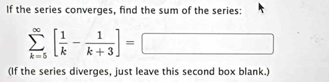 If the series converges, find the sum of the series:
sumlimits _(k=5)^(∈fty)[ 1/k - 1/k+3 ]=□
(If the series diverges, just leave this second box blank.)