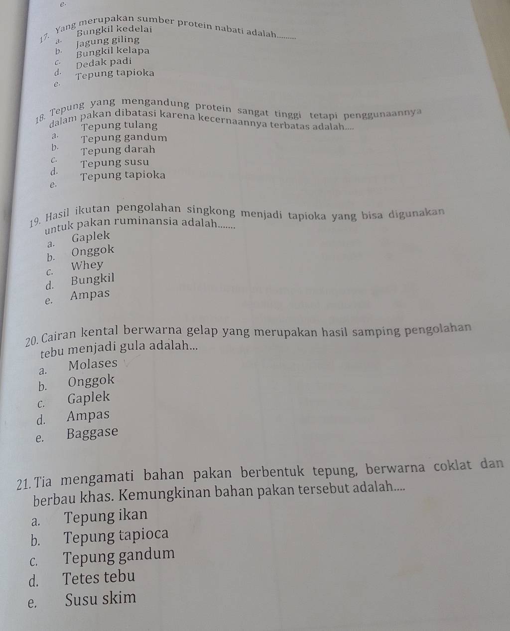 e.
Bungkil kedelai
17. Yang merupakan sumber protein nabati adalah.........
a.
b. Jagung giling
c. Bungkil kelapa. Dedak padi
Tepung tapioka
18. Tepung yang mengandung protein sangat tinggi tetapi penggunaany
dalam pakan dibatasi karena kecernaannya terbatas adalah....
Tepung tulang
a. Tepung gandum
b. 
Tepung darah
C.
d. Tepung susu
Tepung tapioka
e.
19, Hasil ikutan pengolahan singkong menjadi tapioka yang bisa digunaka
untuk pakan ruminansia adalah........
a. Gaplek
b. Onggok
c. Whey
d. Bungkil
e. Ampas
20. Cairan kental berwarna gelap yang merupakan hasil samping pengolahan
tebu menjadi gula adalah...
a. Molases
b. Onggok
c. Gaplek
d. Ampas
e. Baggase
21.Tia mengamati bahan pakan berbentuk tepung, berwarna coklat dan
berbau khas. Kemungkinan bahan pakan tersebut adalah....
a. Tepung ikan
b. Tepung tapioca
c. Tepung gandum
d. Tetes tebu
e. Susu skim