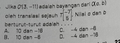 Jika Q'(3,-11) adalah bayangan dari Q(a,b)
oleh translasi sejauh Tbeginbmatrix -7 5endbmatrix Nilai σ dan b
berturut-turut adalah . . . .
A. 10 dan -16 C. -4 dan -6
B. 10 dan -6 D. -4 dan -16