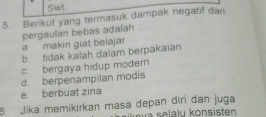 Swt..
5. Berikut yang termasuk dampak negatif dari
pergaulan bebas adalah ....
a makin giat belajar
b. tidak kalah dalam berpakaian
c. bergaya hidup modern
d. berpenampilan modis
e. berbuat zina
6. Jika memikirkan masa depan diri dan juga
a selalu konsisten