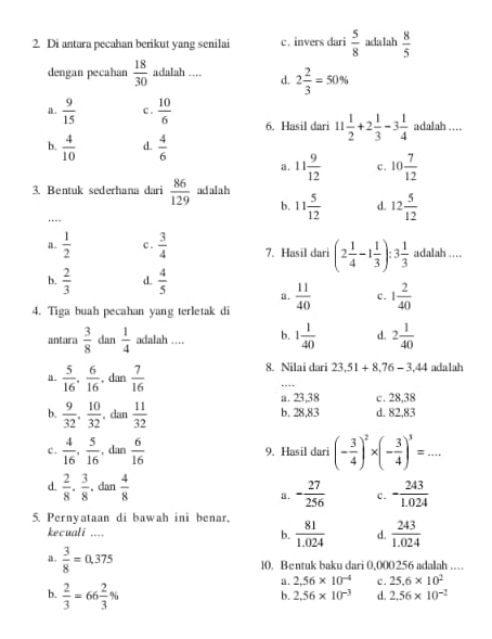 Di antara pecahan berikut yang senilai c. invers dari  5/8  adalah  8/5 
dengan pecahan  18/30  adalah … d. 2 2/3 =50%
a.  9/15  c .  10/6  6. Hasil dari 11 1/2 +2 1/3 -3 1/4  adalah. …..
b.  4/10  d.  4/6 
a. 11 9/12  c. 10 7/12 
3. Bentuk sederhana dari  86/129  adalah
b. 11 5/12  d. 12 5/12 .---
a.  1/2  c .  3/4  7. Hasil dari (2 1/4 -1 1/3 ):3 1/3  adalah …
b.  2/3  d.  4/5  a.
4. Tiga buah pecahan yang terletak di  11/40  c. 1 2/40 
antara  3/8  dan  1/4  adalah …_ b. 1 1/40  d. 2 1/40 
a .  5/16 , 6/16  , dan  7/16 
8. Nilai dari 23,51+8,76-3,44 adalah
_
a. 23,38 c . 28,38
b.  9/32 , 10/32  dan  11/32  b. 28,83 d. 82,83
c.  4/16 , 5/16  , dan  6/16  9. Hasil dari (- 3/4 )^2* (- 3/4 )^3=...
d.  2/8 ·  3/8  ,dan  4/8 
a. - 27/256  c. - 243/1.024 
5. Pernyataan di bawah ini benar,
kecuali .... b.  81/1.024  d.  243/1.024 
10. Bentuk baku dari 0,000256 adalah ……
a .  3/8 =0,375 25.6* 10^2
b.  2/3 =66 2/3 %
a . 2.56* 10^(-4) c.
b. 2.56* 10^(-3) d. 2.56* 10^(-1)