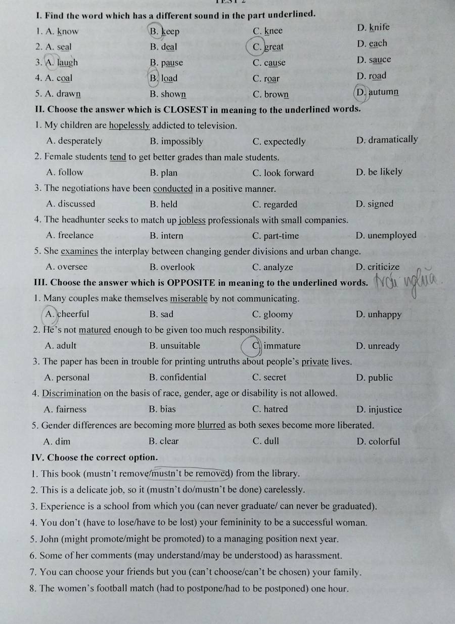 Find the word which has a different sound in the part underlined.
1. A. know B. keep C. knee D. knife
2. A. seal B. deal C. great D. each
3. A. laugh B. pause C. cause
D. sauce
4. A. coal B. load C. roar D. road
5. A. drawn B. shown C. brown D. autumn
II. Choose the answer which is CLOSEST in meaning to the underlined words.
1. My children are hopelessly addicted to television.
A. desperately B. impossibly C. expectedly D. dramatically
2. Female students tend to get better grades than male students.
A. follow B. plan C. look forward D. be likely
3. The negotiations have been conducted in a positive manner.
A. discussed B. held C. regarded D. signed
4. The headhunter seeks to match up jobless professionals with small companies.
A. freelance B. intern C. part-time D. unemployed
5. She examines the interplay between changing gender divisions and urban change.
A. oversee B. overlook C. analyze D. criticize
III. Choose the answer which is OPPOSITE in meaning to the underlined words.
1. Many couples make themselves miserable by not communicating.
A. cheerful B. sad C. gloomy D. unhappy
2. He's not matured enough to be given too much responsibility.
A. adult B. unsuitable C immature D. unready
3. The paper has been in trouble for printing untruths about people's private lives.
A. personal B. confidential C. secret D. public
4. Discrimination on the basis of race, gender, age or disability is not allowed.
A. fairness B. bias C. hatred D. injustice
5. Gender differences are becoming more blurred as both sexes become more liberated.
A. dim B. clear C. dull D. colorful
IV. Choose the correct option.
1. This book (mustn’t remove/mustn’t be removed) from the library.
2. This is a delicate job, so it (mustn’t do/mustn’t be done) carelessly.
3. Experience is a school from which you (can never graduate/ can never be graduated).
4. You don’t (have to lose/have to be lost) your femininity to be a successful woman.
5. John (might promote/might be promoted) to a managing position next year.
6. Some of her comments (may understand/may be understood) as harassment.
7. You can choose your friends but you (can’t choose/can’t be chosen) your family.
8. The women's football match (had to postpone/had to be postponed) one hour.