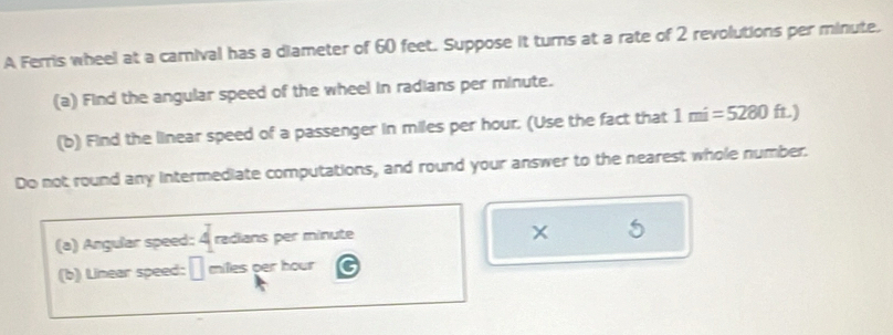 A Ferris wheel at a carnival has a diameter of 60 feet. Suppose it turns at a rate of 2 revolutions per minute. 
(a) Find the angular speed of the wheel in radians per minute. 
(b) Find the linear speed of a passenger in miles per hour. (Use the fact that 1mi=5280 ft) 
Do not round any intermediate computations, and round your answer to the nearest whole number. 
(a) Angular speed: 4 radians per minute
5 
(b) Linear speed: □ milles per hour