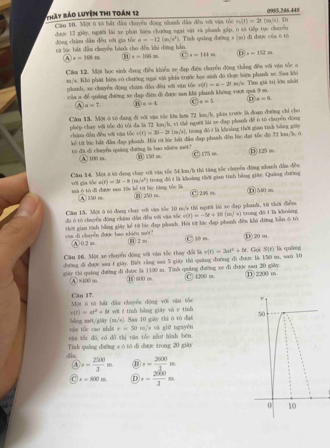 thày bảo luyện thi toán 12 0985.246.448
Câu 10. Một ô tô bắt đầu chuyển động nhanh dân đều với vận tốc v_1(t)=2t(m/s). Di
được 12 giây, người lái xe phát hiện chướng ngại vật và phanh gắp, ô tô tiếp tục chuyển
động chậm dàn đều với gia tốc a=-12(m/s^2). Tính quãng dường s (m) đi được của ō tô
từ lúc bắt đầu chuyển bánh cho đến khi dừng hần.
A s=168m. B s=166m. C s=144m. D s=152m.
Câu 12. Một học sinh dang điều khiển xe đạp điện chuyển động thẳng đều với vận tốc a
m/s. Khi phát hiện có chướng ngại vật phía trước học sinh đó thực hiện phanh xe. Sau khi
phanh, xe chuyển động chặm dần đều với vận tốc v(t)=a-2t m/s. Tìm giá trị lớn nhất
của α dể quãng đường xe đạp điện di được sau khi phanh không vượt quá 9 m.
A a=7. ⑬ a=4. C a=5. D a=6.
Câu 13. Một ô tô dang đi với vận tốc lớn hơn 72 km/h, phía trước là đoạn đường chỉ cho
phép chay với tốc độ tối đa là 72 km/h, vì thế người lái xe đạp phanh để ô tō chuyển động
chậm dàn đều với vận tốc v(t)=30-2t(m/s) , trong đó t là khoảng thời gian tính bằng giāy
kể từ lúc bắt đầu đạp phanh. Hỏi từ lúc bắt đầu đạp phanh đến lúc đạt tốc độ 72 km/h, ô
t đã di chuyển quāng đường là bao nhiêu mét?
A 100 m. ⑬ 150 m. C) 175 m. ① 125 m.
Câu 14. Một ô tô đang chạy với vận tốc 54 km/h thì tăng tốc chuyển động nhanh dẫn đều
với gia tốc a(t)=3t-8(m/s^2) trong đó t là khoảng thời gian tính bằng giây. Quāng đường
mà ô tô đi được sau 10s kể từ lúc tăng tốc là
A 150 m. ⑬ 250 m. C 246 m. D)540 m.
Câu 15. Một ô tô đang chạy với vận tốc 10 m/s thì người lái xe đạp phanh, từ thời điểm
đó ō tō chuyển động chậm dần đều với vận tốc v(t)=-5t+10 (m/ s) trong đó t là khoàng
thời gian tính bằng giây kể từ lúc đạp phanh. Hỏi từ lúc đạp phanh đến khi dừng hẵn ō tõ
còn di chuyển được bao nhiêu mét?
A 0.2 m. ⑬ 2 m. C 10 m. ① 20 m.
Câu 16. Một xe chuyển động với vận tốc thay đổi là v(t)=3at^2+bt.. Gọi S(t) là quāng
đường đi được sau t giây. Biết rằng sau 5 giây thì quãng đường đi được là 150 m, sau 10
giây thì quảng đường đi được là 1100 m. Tính quãng đường xe đi được sau 20 giãy.
A 8400 m. B 600 m. C 4200 m. D2200 m.
Câu 17.
Một ō tō bắt đầu chuyển động với vận tốc
v(t)=at^2+bt với t tính bằng giāy và υ tính
bằng mét/giây (m/s). Sau 10 giãy thì ō tō đạt
vận tốc cao nhất v=50m/sv và giữ nguyên
vận tốc đó, có đồ thị vận tốc như hình bên.
Tính quãng đường s ô tō đi được trong 20 giãy
dầu. s= 2500/3 m. B s= 2600/3 m.
A
C s=800m. D s= 2000/3 m. <
A