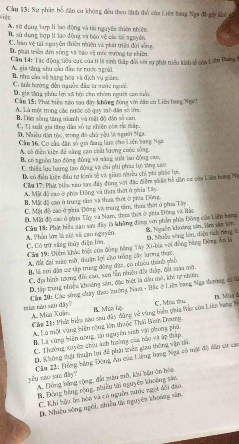 Sự phân bố dân cư không đều theo lãnh thổ của Liên bang Nga đã gây khó i
việc
A. sử dụng hợp lí lao động và tài nguyên thiên nhiên.
B. sử dụng hợp lí lao động và bảo vệ các tài nguyên.
C. bảo vệ tài nguyên thiên nhiên và phát triện đời sống.
D. phát triển đời sống và bảo vệ môi trường tự nhiên.
Câu 14: Tác động tiêu cực của tỉ lệ sinh thấp đối với sự phát triển kính tế của Liên Bang
A. gia tăng nhu câu đầu tư nước ngoài.
B. nhu cầu về hàng hóa và dịch vụ giảm.
C. ảnh hưởng đến nguồn đầu tư nước ngoài.
D. gia tăng phúc lợi xã hội cho nhóm người cao tuổi.
Câu 15: Phát biểu nào sau đây không đúng với dân cư Liên bang Nga?
A. Là một trong các nước có quy mô dân số lớn.
B. Dân sống tăng nhanh và mật độ dân số cao.
C. Ti suất gia tăng dân số tự nhiên còn rất thấp.
D. Nhiều dân tộc, trong đó chủ yếu là người Nga.
Câu 16. Cơ cầu dân số giả đang làm cho Liên bang Nga
A. có điều kiện để nâng cao chất lượng cuộc sống.
B. có nguồn lao động đông và năng suất lao động cao,
C. thiếu lực lượng lao động và chí phí phúc lợi tăng cao.
D. có điều kiện đầu tư kinh tế và giảm nhiều chi phí phúc lợi.
Câu 17: Phát biểu nào sau đây đúng với đặc điểm phân bố dân cư của Liên bang Ng
A. Mật độ cao ở phía Đông và thưa thớt ở phía Tây.
B. Mật độ cao ở trung tâm và thưa thớt ở phía Đông.
C. Mật độ cao ở phía Đông và trung tâm, thưa thớt ở phía Tây.
D. Mật độ cao ở phía Tây và Nam, thưa thớt ở phía Đông và Bắc.
Câu 18: Phát biểu nào sau đây là không đúng với phần phía Đồng của Liên bang
A. Phần lớn là núi và cao nguyên. B. Nguồn khoáng sản, lâm sản lớn.
C. Có trữ năng thủy điện lớn. D. Nhiều sông lớn, diện tích rừng ít
Câu 19: Điểm khác biệt của đồng bảng Tây Xi-bia với đồng bằng Đông Âu là
A. đất đai màu mỡ, thuận lợi cho trồng cây lương thực.
B là nơi dân cư tập trung đông đúc, có nhiều thành phố.
C. địa hình tương đối cao, xen lẫn nhiều đồi thắp, đất màu mỡ.
D. tập trung nhiều khoáng sản; đặc biệt là dầu mỏ, khí tự nhiên.
Câu 20: Các sông chảy theo hưởng Nam - Bắc ở Liên bang Nga thường có lữ
A. Mùa Xuân. B. Mùa hạ. C. Mùa thu. D. Mùa d
mùa nảo sau đây?
Câu 21: Phát biểu nào sau đây đúng về vùng biển phía Bắc của Liên bang N
A. Là một vùng biển rộng lớn thuộc Thái Bình Dương.
B. Là vùng biển nóng, tài nguyên sinh vật phong phú.
C. Thường xuyên chịu ảnh hưởng của bão và áp thấp.
D. Không thật thuận lợi để phát triển giao thông vận tải.
Cầu 22: Đồng bằng Đông Âu của Liêng bang Nga có mật độ dân cư cao
yếu nào sau đây?
A. Đồng bằng rộng, đất màu mỡ, khí hậu ôn hòa.
B. Đồng bằng rộng, nhiều tải nguyên khoáng sản.
C. Khí hậu ôn hòa và có nguồn nước ngọt dổi dào.
D. Nhiều sông ngòi, nhiều tài nguyên khoáng sản.