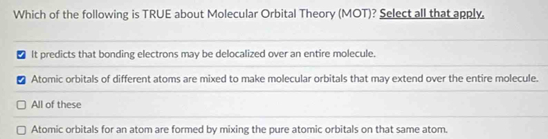 Which of the following is TRUE about Molecular Orbital Theory (MOT)? Select all that apply.
It predicts that bonding electrons may be delocalized over an entire molecule.
Atomic orbitals of different atoms are mixed to make molecular orbitals that may extend over the entire molecule.
All of these
Atomic orbitals for an atom are formed by mixing the pure atomic orbitals on that same atom.