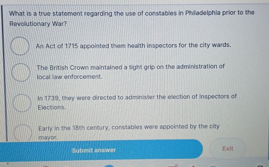 What is a true statement regarding the use of constables in Philadelphia prior to the
Revolutionary War?
An Act of 1715 appointed them health inspectors for the city wards.
The British Crown maintained a tight grip on the administration of
local law enforcement.
In 1739, they were directed to administer the election of Inspectors of
Elections
Early in the 18th century, constables were appointed by the city
mayor.
Submit answer Exit