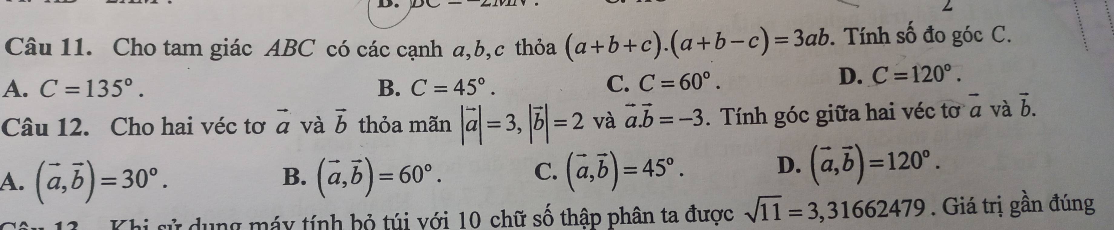 Cho tam giác ABC có các cạnh a, b,c thỏa (a+b+c). (a+b-c)=3ab. Tính số đo góc C.
A. C=135°. B. C=45°. C. C=60°.
D. C=120°. 
Câu 12. Cho hai véc tơ vector a và vector b thỏa mãn |vector a|=3, |vector b|=2 và vector a. vector b=-3. Tính góc giữa hai véc tơ vector a và vector b.
B.
A. (vector a,vector b)=30°. (vector a,vector b)=60°.
C. (vector a,vector b)=45°.
D. (vector a,vector b)=120°. 
Khi sử dụng máy tính bỏ túi với 10 chữ số thập phân ta được sqrt(11)=3,31662479. Giá trị gần đúng