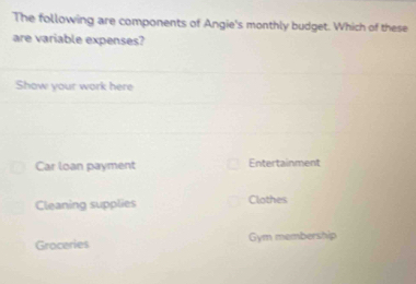 The following are components of Angie's monthly budget. Which of these
are variable expenses?
Show your work here
Car loan payment Entertainment
Cleaning supplies Clothes
Groceries Gym membership