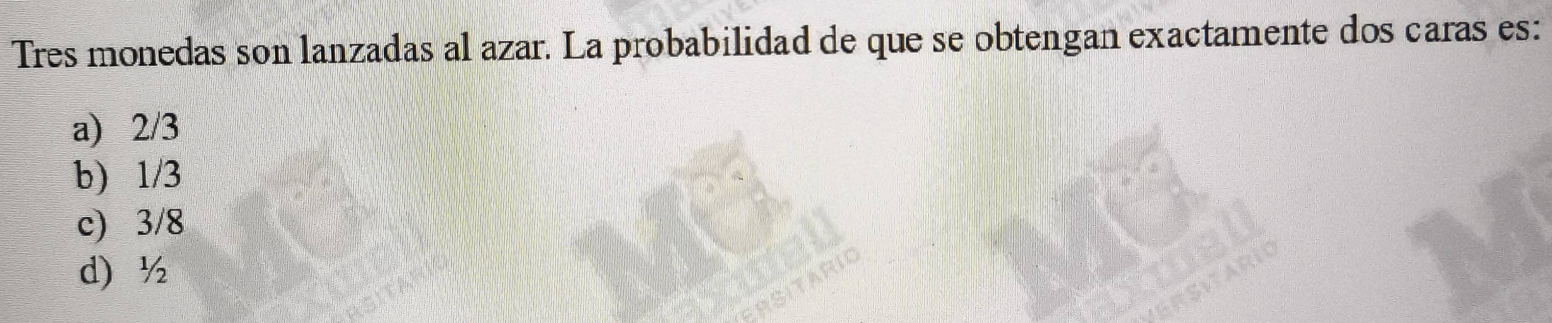Tres monedas son lanzadas al azar. La probabilidad de que se obtengan exactamente dos caras es:
a) 2/3
b) 1/3
c) 3/8
d) ½