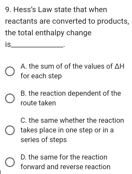 Hess's Law state that when
reactants are converted to products,
the total enthalpy change
is_
.
A. the sum of of the values of △ H
for each step
B. the reaction dependent of the
route taken
C. the same whether the reaction
takes place in one step or in a
series of steps
D. the same for the reaction
forward and reverse reaction