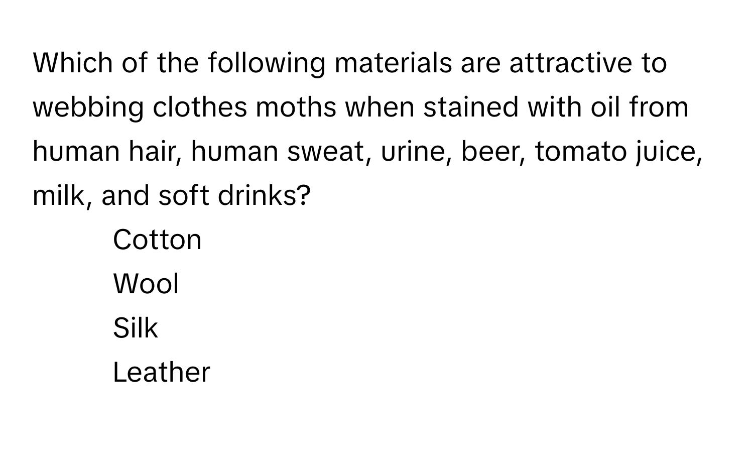 Which of the following materials are attractive to webbing clothes moths when stained with oil from human hair, human sweat, urine, beer, tomato juice, milk, and soft drinks? 

1) Cotton 
2) Wool 
3) Silk 
4) Leather