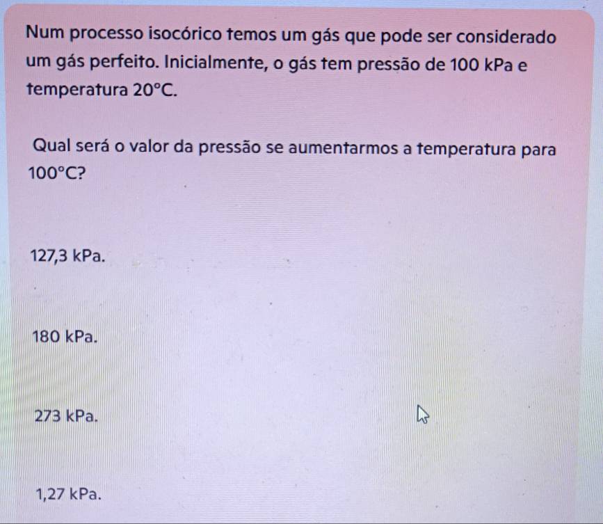 Num processo isocórico temos um gás que pode ser considerado
um gás perfeito. Inicialmente, o gás tem pressão de 100 kPa e
temperatura 20°C. 
Qual será o valor da pressão se aumentarmos a temperatura para
100°C
127,3 kPa.
180 kPa.
273 kPa.
1,27 kPa.