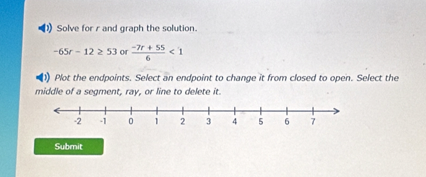 Solve for r and graph the solution.
-65r-12≥ 53 or  (-7r+55)/6 <1</tex> 
Plot the endpoints. Select an endpoint to change it from closed to open. Select the 
middle of a segment, ray, or line to delete it. 
Submit