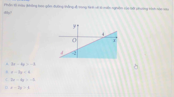 Phần tô màu (không bao gồm đường thắng đ) trong hình vẽ là miền nghiệm của bất phương trình nào sau
đǎy?
A. 2x-4y>-3.
B. x-2y<4</tex>.
C. 2x-4y>-5.
D. x-2y>4.