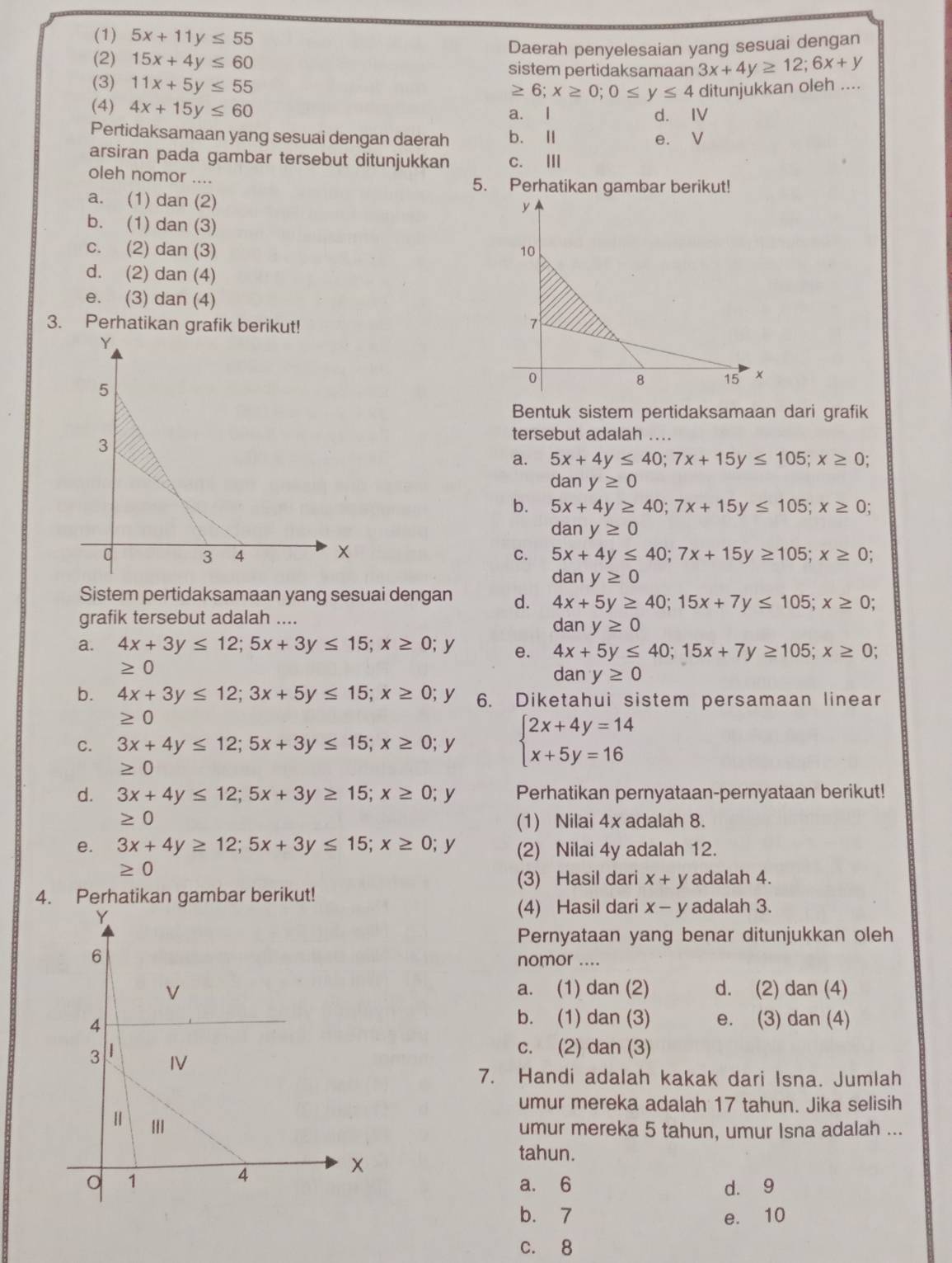 (1) 5x+11y≤ 55
Daerah penyelesaian yang sesuai dengan
(2) 15x+4y≤ 60 sistem pertidaksamaan 3x+4y≥ 12;6x+y
(3) 11x+5y≤ 55
≥ 6;x≥ 0;0≤ y≤ 4 ditunjukkan oleh ....
(4) 4x+15y≤ 60 d. IV
a. l
Pertidaksamaan yang sesuai dengan daerah b. Ⅱ e. V
arsiran pada gambar tersebut ditunjukkan c. III
oleh nomor .... 5. Perhatikan gambar berikut!
a. (1) dan (2)
b. (1) dan (3)
c. (2) dan (3)
d. (2) dan (4)
e. (3) dan (4)
3. Perhatikan grafik berikut! 
Bentuk sistem pertidaksamaan dari grafik
tersebut adalah ....
a. 5x+4y≤ 40;7x+15y≤ 105;x≥ 0;
da ny≥ 0
b. 5x+4y≥ 40;7x+15y≤ 105;x≥ 0;
da r y≥ 0
C. 5x+4y≤ 40;7x+15y≥ 105;x≥ 0;
da any≥ 0
Sistem pertidaksamaan yang sesuai dengan d. 4x+5y≥ 40;15x+7y≤ 105;x≥ 0;
grafik tersebut adalah .... dan y≥ 0
a. 4x+3y≤ 12;5x+3y≤ 15;x≥ 0; y e. 4x+5y≤ 40;15x+7y≥ 105;x≥ 0;
≥ 0
dany≥ 0
b. 4x+3y≤ 12;3x+5y≤ 15;x≥ 0; y 6. Diketahui sistem persamaan linear
≥ 0
C. 3x+4y≤ 12;5x+3y≤ 15;x≥ 0; y beginarrayl 2x+4y=14 x+5y=16endarray.
≥ 0
d. 3x+4y≤ 12;5x+3y≥ 15;x≥ 0;y Perhatikan pernyataan-pernyataan berikut!
≥ 0 (1) Nilai 4x adalah 8.
e. 3x+4y≥ 12;5x+3y≤ 15;x≥ 0; y (2) Nilai 4y adalah 12.
≥ 0
(3) Hasil dari x+y adalah 4.
4. Perhatikan gambar berikut!
(4) Hasil dari x-y adalah 3.
Pernyataan yang benar ditunjukkan oleh
nomor ....
a. (1) dan (2) d. (2) dan (4)
b. (1) dan (3)
e. (3) dan (4)
c. (2) dan (3)
7. Handi adalah kakak dari Isna. Jumlah
umur mereka adalah 17 tahun. Jika selisih
umur mereka 5 tahun, umur Isna adalah ...
tahun.
a. 6 d. 9
b.7 e. 10
c. 8