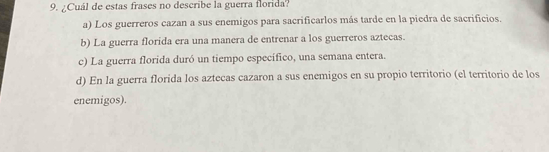 ¿Cuál de estas frases no describe la guerra florida?
a) Los guerreros cazan a sus enemigos para sacrificarlos más tarde en la piedra de sacrificios.
b) La guerra florida era una manera de entrenar a los guerreros aztecas.
c) La guerra florida duró un tiempo específico, una semana entera.
d) En la guerra florida los aztecas cazaron a sus enemigos en su propio territorio (el territorio de los
enemigos).