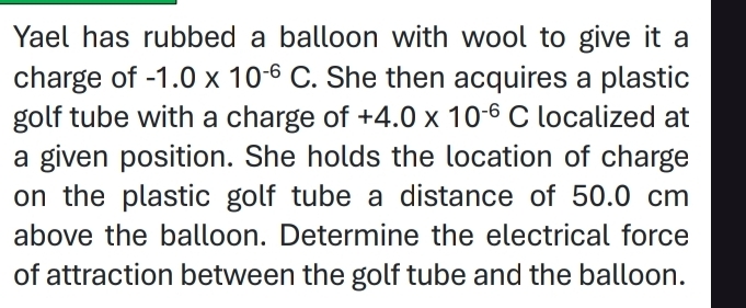 Yael has rubbed a balloon with wool to give it a 
charge of -1.0* 10^(-6)C. She then acquires a plastic 
golf tube with a charge of +4.0* 10^(-6)C localized at 
a given position. She holds the location of charge 
on the plastic golf tube a distance of 50.0 cm
above the balloon. Determine the electrical force 
of attraction between the golf tube and the balloon.