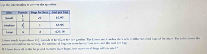 Use the information to answer the question.
Alyson needs to purchase 23 1/2  pounds of fertilizer for her garden. The Home and Garden store sells 3 different sized bags of fertilizer. The table shows the
amount of fertilizer in the bag, the number of bags the store has left for sale, and the cost per bag.
If Alyson buys all of the large and medium sized bags, how many small bags will she need?