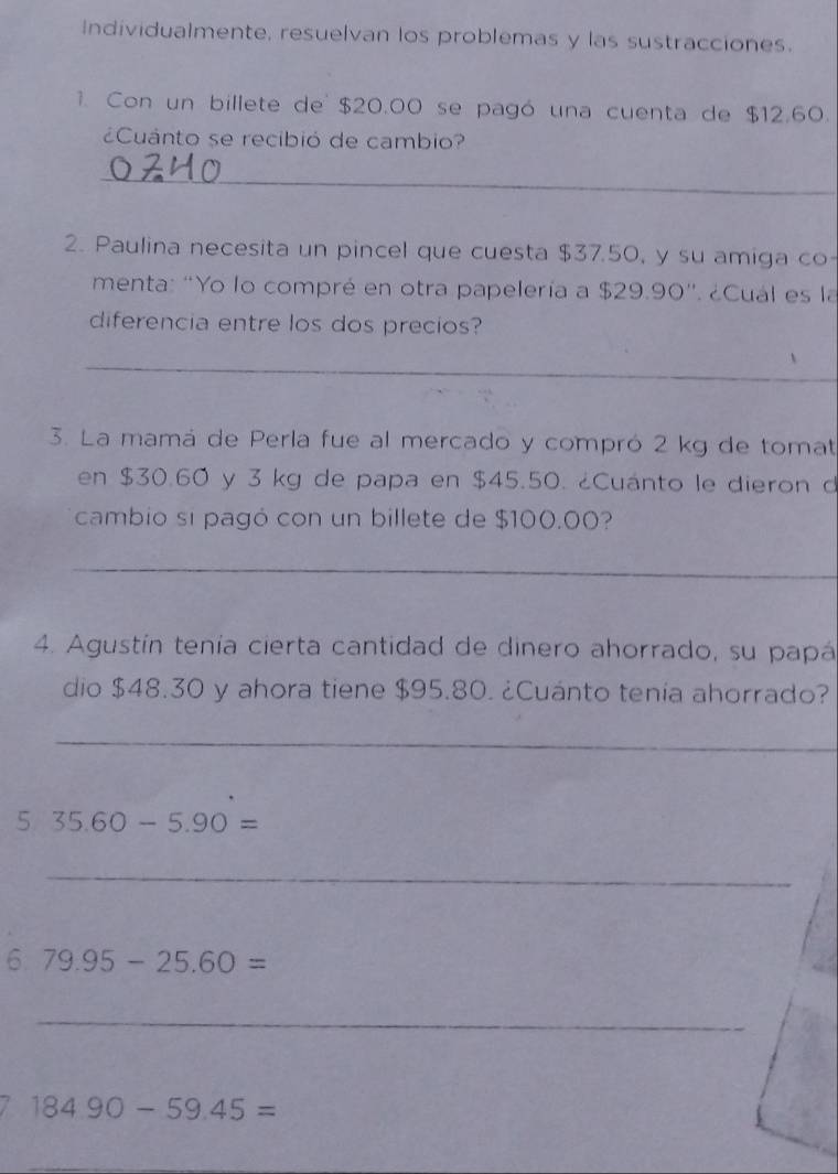 Individualmente, resuelvan los problemas y las sustracciones. 
1. Con un billete de $20.00 se pagó una cuenta de $12.60. 
¿Cuánto se recibió de cambio? 
_ 
2. Paulina necesita un pincel que cuesta $37.50, y su amiga co- 
menta: "Yo lo compré en otra papelería a $29.90 '. ¿Cual es la 
diferencia entre los dos precios? 
_ 
3. La mamá de Perla fue al mercado y compró 2 kg de tomat 
en $30.60 y 3 kg de papa en $45.50. ¿Cuánto le dieron d 
cambio si pagó con un billete de $100.00? 
_ 
4. Agustín tenía cierta cantidad de dinero ahorrado, su papá 
dio $48.30 y ahora tiene $95.80. ¿Cuánto tenía ahorrado? 
_ 
5 35.60-5.90=
_ 
6 79.95-25.60=
_
184.90-59.45=
_