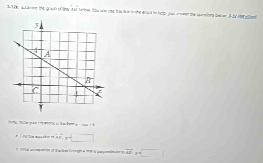 3-32a. Examine the graph of line overleftrightarrow AB below. You can use this link to the eTool to thelp you answer the questions below: 3-22 MW eTog 
Note: Wittle your equations in the form y=mx+b
a. Find the equation of overleftrightarrow AB.y=□
b. Whtle an equation of the tine through A that is perpendicular to vector AB-y=□