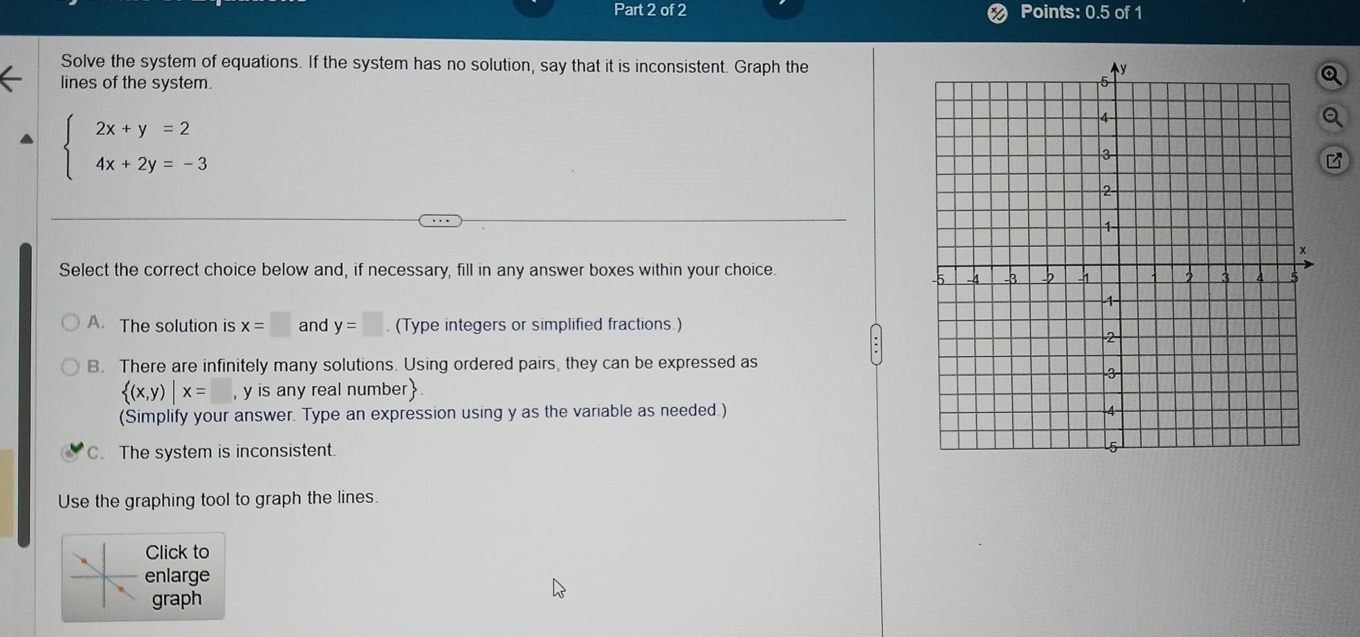 Points: 0.5 of 1
Solve the system of equations. If the system has no solution, say that it is inconsistent. Graph the
lines of the system.
beginarrayl 2x+y=2 4x+2y=-3endarray.
Select the correct choice below and, if necessary, fill in any answer boxes within your choice.
A. The solution is x=□ and y=□. (Type integers or simplified fractions.)
B. There are infinitely many solutions. Using ordered pairs, they can be expressed as
 (x,y)|x= , y is any real number
(Simplify your answer. Type an expression using y as the variable as needed.)
C. The system is inconsistent.
Use the graphing tool to graph the lines.
Click to
enlarge
graph