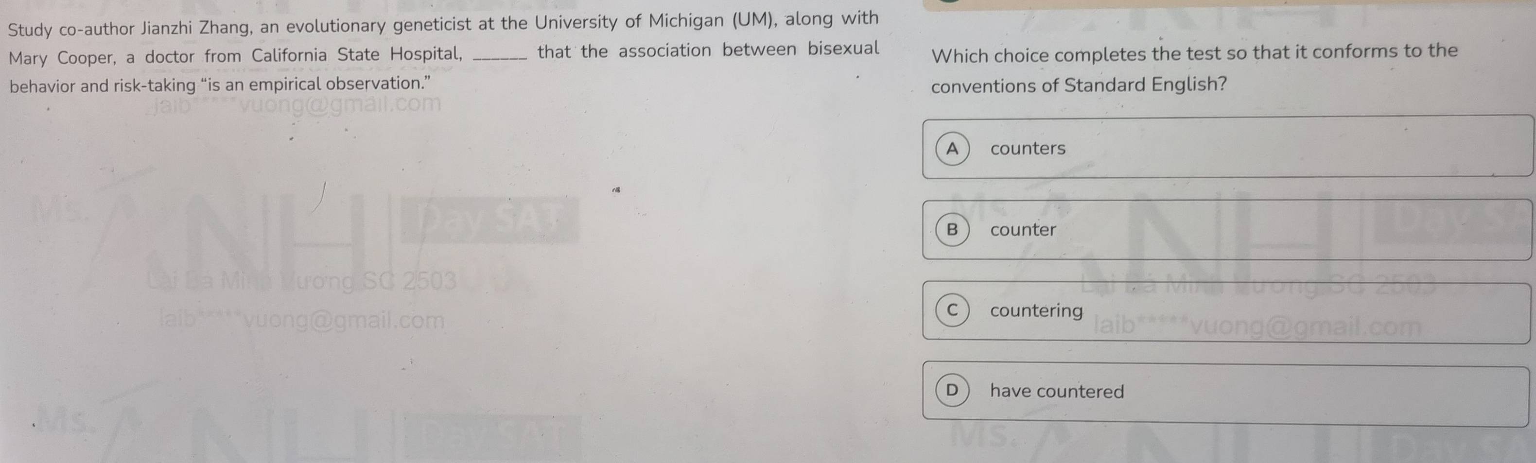 Study co-author Jianzhi Zhang, an evolutionary geneticist at the University of Michigan (UM), along with
Mary Cooper, a doctor from California State Hospital, _that the association between bisexual Which choice completes the test so that it conforms to the
behavior and risk-taking “is an empirical observation.” conventions of Standard English?
A counters
B counter
C  countering
D  have countered