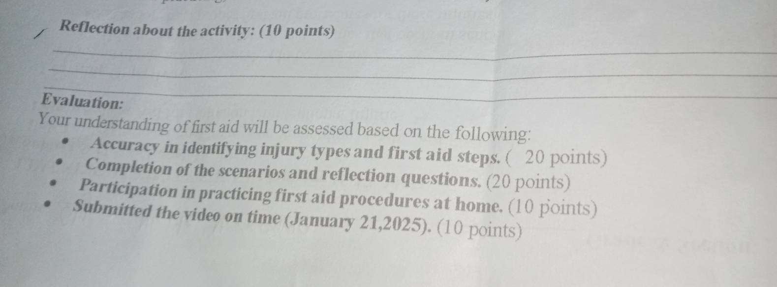 Reflection about the activity: (10 points) 
_ 
_ 
_ 
Evaluation: 
Your understanding of first aid will be assessed based on the following: 
Accuracy in identifying injury types and first aid steps. ( 20 points) 
Completion of the scenarios and reflection questions. (20 points) 
Participation in practicing first aid procedures at home. (10 points) 
Submitted the video on time (January 21,2025). (10 points)