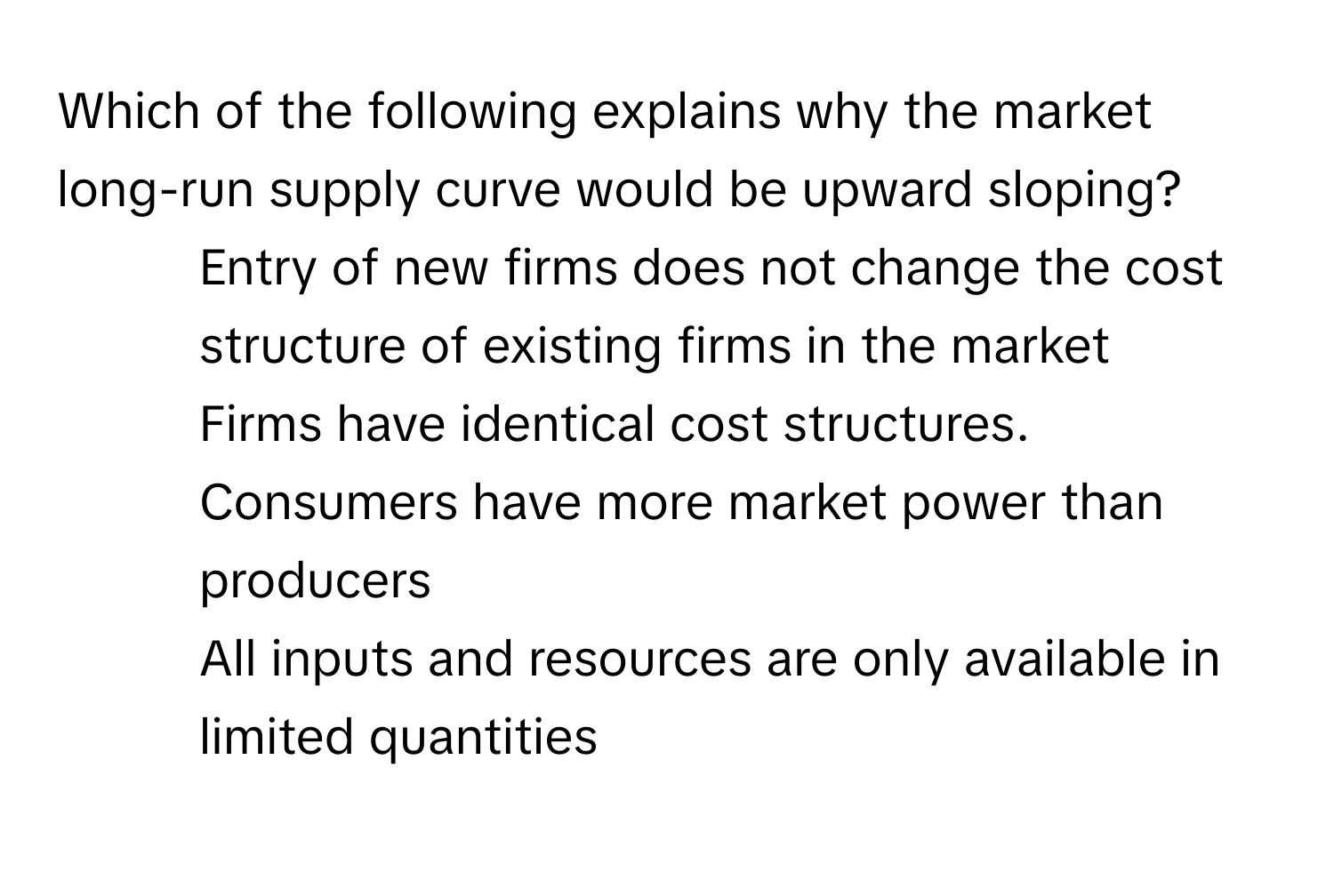 Which of the following explains why the market long-run supply curve would be upward sloping?

1) Entry of new firms does not change the cost structure of existing firms in the market
2) Firms have identical cost structures.
3) Consumers have more market power than producers
4) All inputs and resources are only available in limited quantities