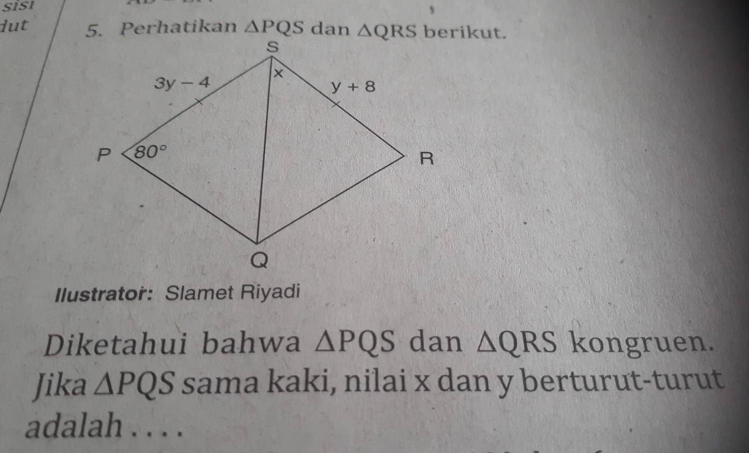 SISI
lut 5. Perhatikan △ PQS danberikut.
Ilustrator: Slamet Riyadi
Diketahui bahwa △ PQS dan △ QRS kongruen.
Jika △ PQS sama kaki, nilai x dan y berturut-turut
adalah . . . .