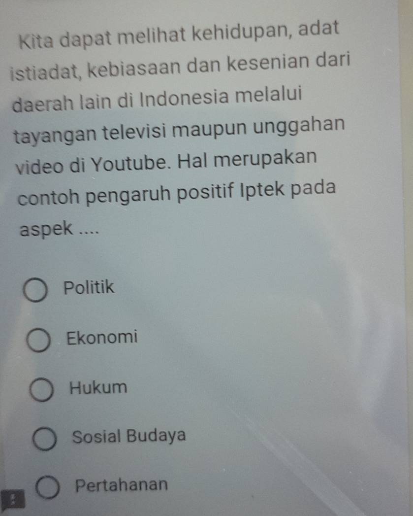 Kita dapat melihat kehidupan, adat
istiadat, kebiasaan dan kesenian dari
daerah lain di Indonesia melalui
tayangan televisi maupun unggahan
video di Youtube. Hal merupakan
contoh pengaruh positif Iptek pada
aspek ....
Politik
Ekonomi
Hukum
Sosial Budaya
Pertahanan