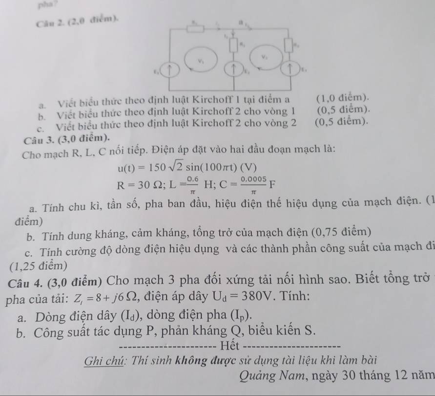 pha?
Câu 2. (2,0 điểm).
a. Viết biểu thức theo định luật Kirchoff 1 tại điểm a (1,0 điểm).
b. Viết biểu thức theo định luật Kirchoff 2 cho vòng 1 (0,5 điểm).
c. Viết biểu thức theo định luật Kirchoff 2 cho vòng 2 (0,5 điểm).
Câu 3. (3,0 điểm).
Cho mạch R, L, C nối tiếp. Điện áp đặt vào hai đầu đoạn mạch là:
u(t)=150sqrt(2)sin (100π t)(V)
R=30Omega ;L= (0.6)/π  H;C= (0.0005)/π  F
a. Tính chu kì, tần số, pha ban đầu, hiệu điện thế hiệu dụng của mạch điện. (1
điểm)
b. Tính dung kháng, cảm kháng, tổng trở của mạch điện (0,75 điểm)
c. Tính cường độ dòng điện hiệu dụng và các thành phần công suất của mạch đi
(1,25 điểm)
Câu 4. (3,0 điểm) Cho mạch 3 pha đối xứng tải nối hình sao. Biết tổng trở
pha của tải: Z_i=8+j6Omega 2, điện áp dây U_d=380V. Tính:
a. Dòng điện dây (I_d) , dòng điện pha (I_p).
b. Công suất tác dụng P, phản kháng Q, biểu kiến S.
_
_Hết_
Ghi chú: Thí sinh không được sử dụng tài liệu khi làm bài
Quảng Nam, ngày 30 tháng 12 năm