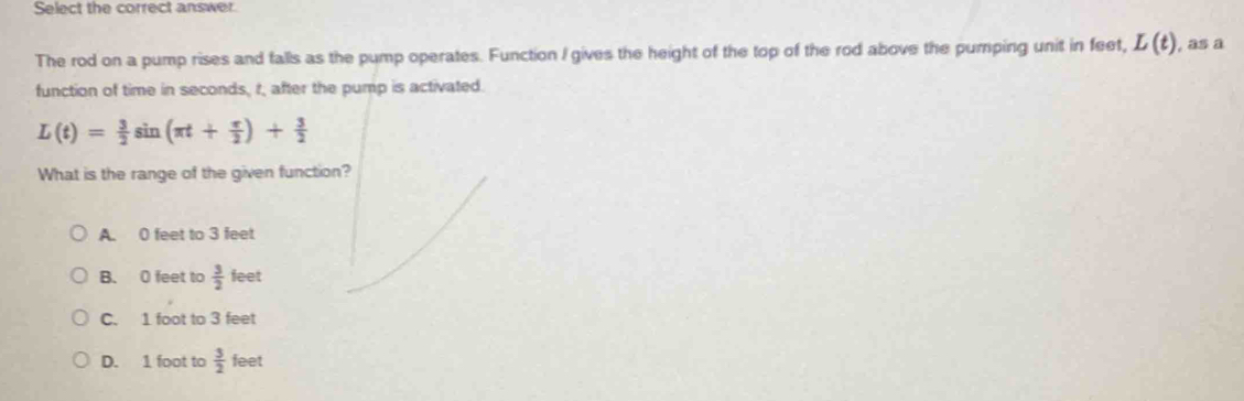Select the correct answer.
The rod on a pump rises and falls as the pump operates. Function I gives the height of the top of the rod above the pumping unit in feet, L(t) , as a
function of time in seconds, r, after the pump is activated.
L(t)= 3/2 sin (π t+ π /2 )+ 3/2 
What is the range of the given function?
A. 0 feet to 3 feet
B. 0 feet to  3/2  feet
C. 1 foot to 3 feet
D. 1 foot to  3/2  feet