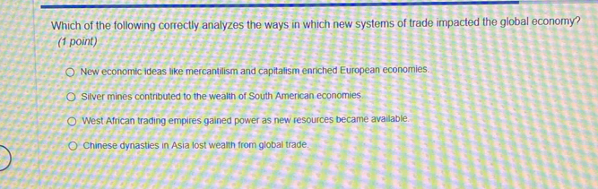 Which of the following correctly analyzes the ways in which new systems of trade impacted the global economy?
(1 point)
New economic ideas like mercantilism and capitalism enriched European economies.
Silver mines contributed to the wealth of South American economies
West African trading empires gained power as new resources became available.
Chinese dynasties in Asia lost wealth from global trade.