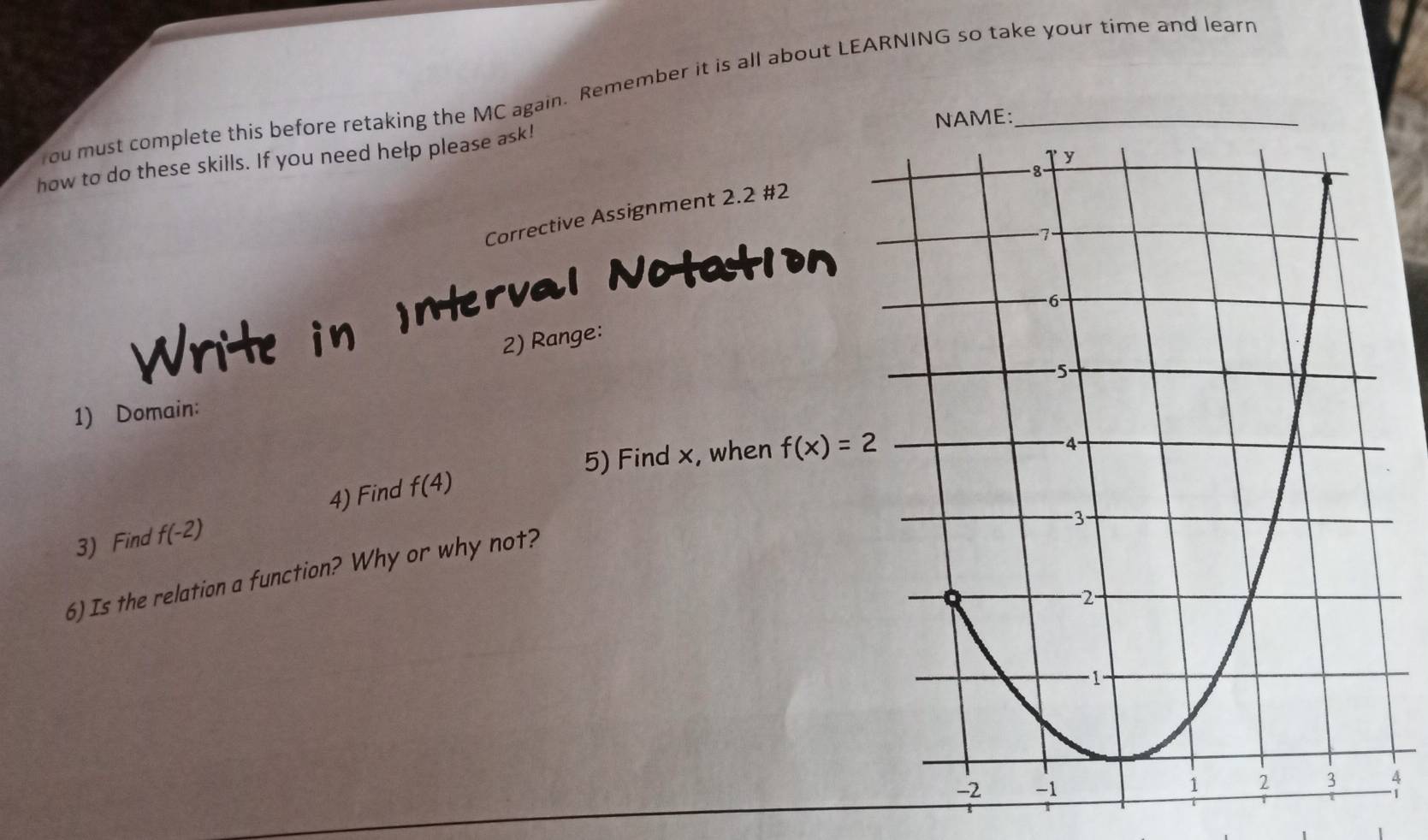 ou must complete this before retaking the MC again. Remember it is all about LEARNING so take your time and learn 
: 
how to do these skills. If you need help please ask! 
Corrective Assignment 2.2 #2 
Write in INterval Notation 
2) Range: 
1) Domain: 
5) Find x, when f(x)=2
3) Find f(-2) 4) Find f(4)
6) Is the relation a function? Why or why not? 
4