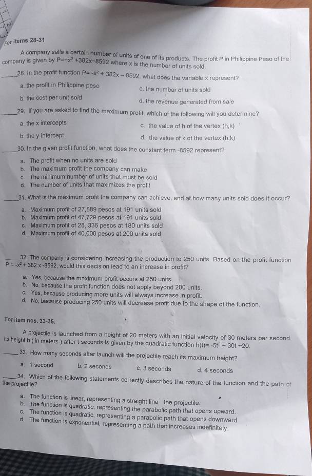 For items 28-31
A company sells a certain number of units of one of its products. The profit P in Philippine Peso of the
company is given by P=-x^2+382x-8592 where x is the number of units sold.
_28. In the profit function P=-x^2+382x-8592 , what does the variable x represent?
a. the profit in Philippine peso c. the number of units sold
b. the cost per unit sold d. the revenue generated from sale
_29. If you are asked to find the maximum profit, which of the following will you determine?
a. the x intercepts c. the value of h of the vertex (h,k)
b. the y-intercept d. the value of k of the vertex (h,k)
_30. In the given profit function, what does the constant term -8592 represent?
a. The profit when no units are sold
b. The maximum profit the company can make
c. The minimum number of units that must be sold
d The number of units that maximizes the profit
_31. What is the maximum profit the company can achieve, and at how many units sold does it occur?
a. Maximum profit of 27.889 pesos at 191 units sold
b. Maximum profit of 47,729 pesos at 191 units sold
c. Maximum profit of 28, 336 pesos at 180 units sold
d. Maximum profit of 40,000 pesos at 200 units sold
_32. The company is considering increasing the production to 250 units. Based on the profit function
P=-x^2+382x-8592 , would this decision lead to an increase in profit?
a. Yes, because the maximum profit occurs at 250 units
b. No. because the profit function does not apply beyond 200 units.
c. Yes, because producing more units will always increase in profit.
d. No, because producing 250 units will decrease profit due to the shape of the function.
For item nos. 33-35.
A projectile is launched from a height of 20 meters with an initial velocity of 30 meters per second.
its height h ( in meters ) after t seconds is given by the quadratic function h(t)=-5t^2+30t+20.
_33. How many seconds after launch will the projectile reach its maximum height?
a. 1 second b. 2 seconds c. 3 seconds d. 4 seconds
_34. Which of the following statements correctly describes the nature of the function and the path of
the projectile?
a. The function is linear, representing a straight line the projectile.
b. The function is quadratic, representing the parabolic path that opens upward.
c. The function is quadratic, representing a parabolic path that opens downward
d. The function is exponential, representing a path that increases indefinitely