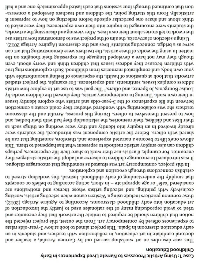 Case 1: Using Artistic Processes to Narrate Lived Experiences in Early
Childhood Education
This case describes an art workshop carried out by Carmen Arrufat, a teacher and
doctoral candidate in art education, in collaboration with teachers and students in an
early education classroom in Spain. This project aimed to look at how 3-year-olds relate
to experiences offered by contemporary art. From the outset, this project rejected the
notion that children should be required to imitate the artwork that they encounter and
tried to avoid reproducing many of the rationales used to justify the introduction of
art education into early childhood classrooms. According to Aguirre Arriaga (2012),
these common practices include using a Western canon when selecting artists, working
exclusively with painting, and selecting artists whose themes and motivations are
considered “safe” or age appropriate - in short, acting according to beliefs or concepts
that simplify the understanding of early childhood. Instead, this workshop strived to
establish connections through evocation and exploration.
In this project, contemporary art was situated as something that encourages dialogue.
It was introduced to encourage children to observe and adopt the artistic strategies they
encounter. For example, if artists use their work to share their life experiences, perhaps
children can also employ artistic methods to represent what has happened to them. This
allows one's life to become a narrated experience and, therefore, something that can be
shared with others. Before the artistic component was introduced, the students were
already involved in an inquiry into identity and they were working on things such as
their likes and dislikes, their memories, the relationship they had with their bodies, and
how to present themselves to others. During this process, Arrufat and the classroom
teachers she was collaborating with wondered whether they could create a connection
between the life experiences of the 3-year-olds and artists who explore identity issues
in their own work. Turning to contemporary artists, they showed the children works by
Louise Bourgeois, Jo Spence, and others.¹ The goal was to use art to explore how artists
address complex issues, sentiments, and experiences. For example, the project studied
artworks that look at questions of health, the experience of feeling uncomfortable with
your own body, and complicated memories from childhood. Such explorations ring true
with children because they address issues that children think and worry about, even
though they may not have a developed language for expressing their thoughts on the
matter. In using the works of these artists, the teachers were demonstrating that art can
serve as a bridge, connecting students’ lives and the classroom (Aguirre Arriaga 2012).
Using a selection of artworks, the aim of the project was to demonstrate how artists use
their work to tell stories about their own lives. After viewing and discussing the artworks,
the students were encouraged to inquire into their own experiences; they were asked to
think about and share one particular episode before reflecting on how to represent it
artistically. From this starting point, the children and teachers developed a conversa-
tion that continued through four sessions that each lasted approximately one and a half