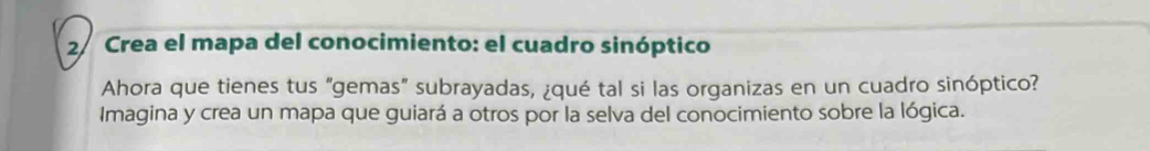 Crea el mapa del conocimiento: el cuadro sinóptico 
Ahora que tienes tus “gemas” subrayadas, ¿qué tal si las organizas en un cuadro sinóptico? 
Imagina y crea un mapa que guiará a otros por la selva del conocimiento sobre la lógica.