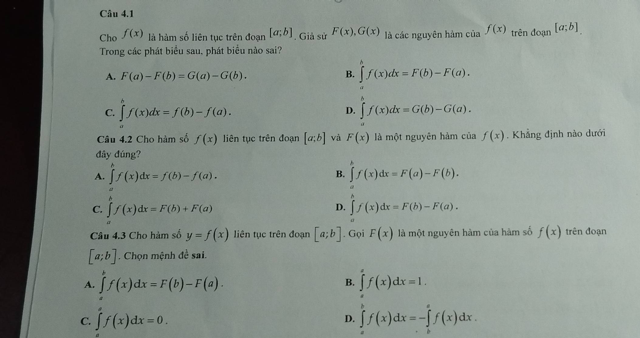 Cho f(x) là hàm số liên tục trên đoạn [a;b]. Giả sử F(x),G(x) là các nguyên hàm của f(x) trên đoạn [a;b]
Trong các phát biểu sau, phát biểu nào sai?
A. F(a)-F(b)=G(a)-G(b). B. ∈tlimits _a^bf(x)dx=F(b)-F(a).
C. ∈tlimits _a^bf(x)dx=f(b)-f(a). ∈tlimits _a^bf(x)dx=G(b)-G(a).
D.
Câu 4.2 Cho hàm số f(x) liên tục trên đoạn [a;b] và F(x) là một nguyên hàm của f(x) Khẳng định nào dưới
đây đúng?
A. ∈tlimits _a^bf(x)dx=f(b)-f(a). ∈tlimits _a^bf(x)dx=F(a)-F(b).
B.
C. ∈tlimits _a^bf(x)dx=F(b)+F(a) ∈tlimits f(x)dx=F(b)-F(a).
D.
Câu 4.3 Cho hàm số y=f(x) liên tục trên đoạn [a;b]. Gọi F(x) là một nguyên hàm của hàm số f(x) trên đoạn
[a;b]. Chọn mệnh đề sai.
A. ∈tlimits _a^bf(x)dx=F(b)-F(a). ∈tlimits _a^af(x)dx=1.
B.
C. ∈tlimits _a^af(x)dx=0. ∈tlimits _a^bf(x)dx=-∈tlimits _b^af(x)dx.
D.