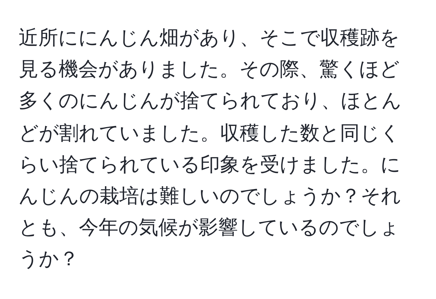 近所ににんじん畑があり、そこで収穫跡を見る機会がありました。その際、驚くほど多くのにんじんが捨てられており、ほとんどが割れていました。収穫した数と同じくらい捨てられている印象を受けました。にんじんの栽培は難しいのでしょうか？それとも、今年の気候が影響しているのでしょうか？