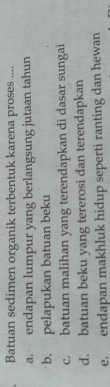 Batuan sedimen organik terbentuk karena proses ....
a. endapan lumpur yang berlangsung jutaan tahun
b. pelapukan batuan beku
c. batuan malihan yang terendapkan di dasar sungai
d. batuan beku yang tererosi dan terendapkan
e. endapan makhluk hidup seperti ranting dan hewan