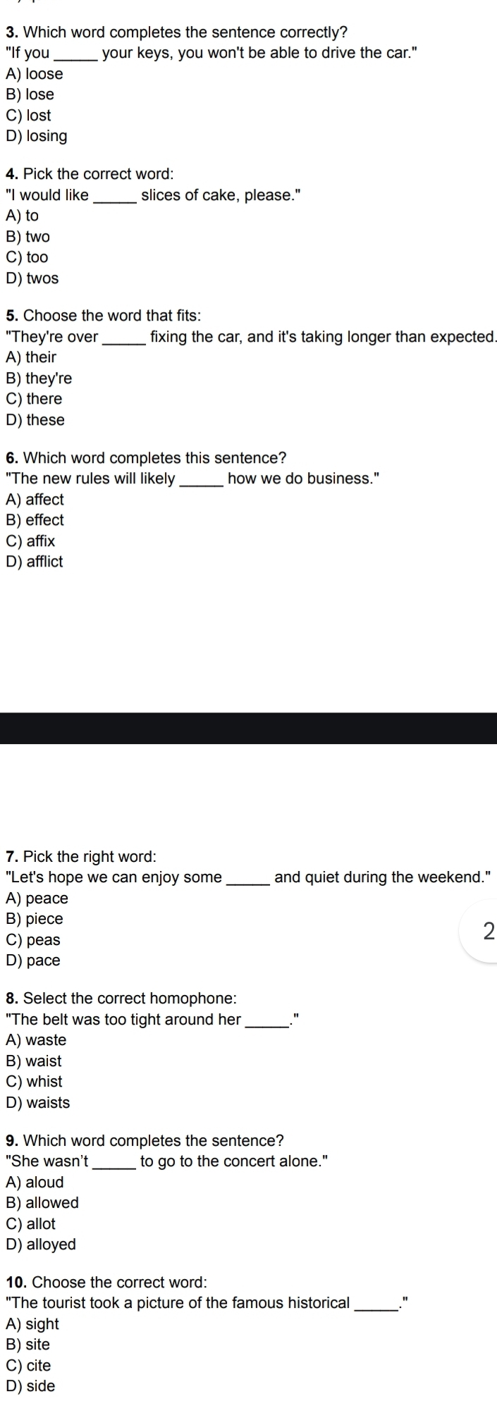 Which word completes the sentence correctly?
"If you_ your keys, you won't be able to drive the car."
A) loose
B) lose
C) lost
D) losing
4. Pick the correct word:
"I would like _slices of cake, please."
A) to
B) two
C) too
D) twos
5. Choose the word that fits:
"They're over _fixing the car, and it's taking longer than expected.
A) their
B) they're
C) there
D) these
6. Which word completes this sentence?
"The new rules will likely_ how we do business."
A) affect
B) effect
C) affix
D) afflict
7. Pick the right word:
"Let's hope we can enjoy some_ and quiet during the weekend."
A) peace
B) piece
C) peas
2
D) pace
8. Select the correct homophone:
"The belt was too tight around her _"
A) waste
B) waist
C) whist
D) waists
9. Which word completes the sentence?
"She wasn't _to go to the concert alone."
A) aloud
B) allowed
C) allot
D) alloyed
10. Choose the correct word:
"The tourist took a picture of the famous historical _"
A) sight
B) site
C) cite
D) side