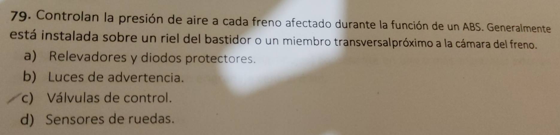 Controlan la presión de aire a cada freno afectado durante la función de un ABS. Generalmente
está instalada sobre un riel del bastidor o un miembro transversalpróximo a la cámara del freno
a) Relevadores y diodos protectores.
b) Luces de advertencia.
c) Válvulas de control.
d) Sensores de ruedas.