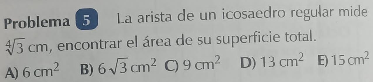 Problema ( 5 La arista de un icosaedro regular mide
sqrt[4](3)cm , encontrar el área de su superficie total.
A) 6cm^2 B) 6sqrt(3)cm^2 C) 9cm^2 D) 13cm^2 E) 15cm^2