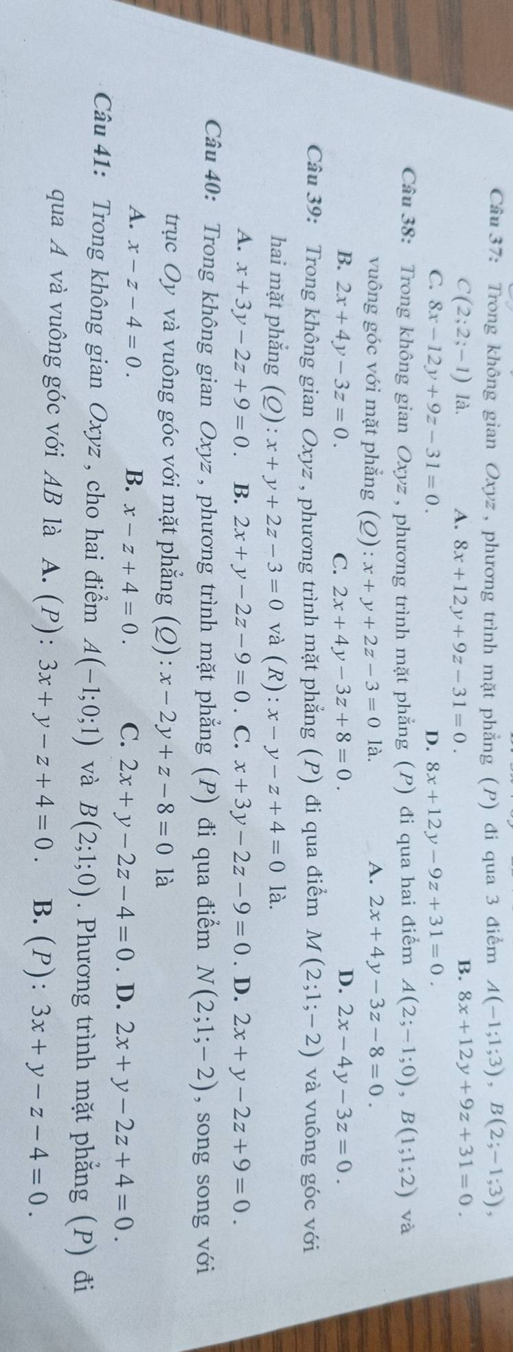 Trong không gian Oxyz , phương trình mặt phẳng (P) đi qua 3 điểm A(-1;1;3),B(2;-1;3),
C(2;2;-1) là. A. 8x+12y+9z-31=0.
B. 8x+12y+9z+31=0.
C. 8x-12y+9z-31=0. D. 8x+12y-9z+31=0.
Câu 38: Trong không gian Oxyz , phương trình mặt phẳng (P) đi qua hai điểm A(2;-1;0),B(1;1;2) và
vuông góc với mặt phẳng (2): x+y+2z-3=0 là. A. 2x+4y-3z-8=0.
D.
B. 2x+4y-3z=0. C. 2x+4y-3z+8=0. 2x-4y-3z=0.
Câu 39: Trong không gian Oxyz , phương trình mặt phẳng (P) đi qua điểm M(2;1;-2) và vuông góc với
hai mặt phẳng (Q): x+y+2z-3=0 và (R): x-y-z+4=0 là.
A. x+3y-2z+9=0 B. 2x+y-2z-9=0. C. x+3y-2z-9=0. D. 2x+y-2z+9=0.
Câu 40: Trong không gian Oxyz , phương trình mặt phẳng (P) đi qua điểm N(2;1;-2) , song song với
trục Oy và vuông góc với mặt phẳng (Q): x-2y+z-8=0 là
A. x-z-4=0. B. x-z+4=0. C. 2x+y-2z-4=0. D. 2x+y-2z+4=0.
Câu 41: Trong không gian Oxyz , cho hai điểm A(-1;0;1) và B(2;1;0). Phương trình mặt phẳng (P) đi
qua A và vuông góc với AB là A. (P): 3x+y-z+4=0. B. (P): 3x+y-z-4=0.