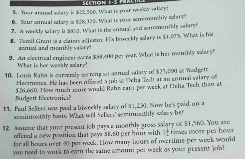 PRACTICE 
5. Your annual salary is $22,500. What is your weekly salary? 
6. Your annual salary is $28,320. What is your semimonthly salary? 
7. A weekly salary is $810. What is the annual and semimonthly salary? 
8. Turell Grant is a claims adjustor. His biweekly salary is $1,075. What is his 
annual and monthly salary? 
9. An electrical engineer earns $58,400 per year. What is her monthly salary? 
What is her weekly salary? 
10. Louis Rahn is currently earning an annual salary of $25,090 at Budgett 
Electronics. He has been offered a job at Delta Tech at an annual salary of
$26,660. How much more would Rahn earn per week at Delta Tech than at 
Budgett Electronics? 
11. Paul Sellers was paid a biweekly salary of $1,230. Now he’s paid on a 
semimonthly basis. What will Sellers’ semimonthly salary be? 
12. Assume that your present job pays a monthly gross salary of $1,560. You are 
offered a new position that pays $8.60 per hour with 1 1/2  times more per hour
for all hours over 40 per week. How many hours of overtime per week would 
you need to work to earn the same amount per week as your present job?