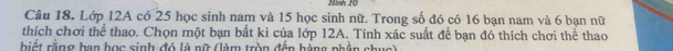 Hinh 20
Câu 18. Lớp 12A có 25 học sinh nam và 15 học sinh nữ. Trong số đó có 16 bạn nam và 6 bạn nữ 
thích chơi thể thao. Chọn một bạn bất kì của lớp 12A. Tính xác suất để bạn đó thích chơi thể thao 
biết rằng ban học sinh đó là nữ (làm tròn đến hàng phần chục)