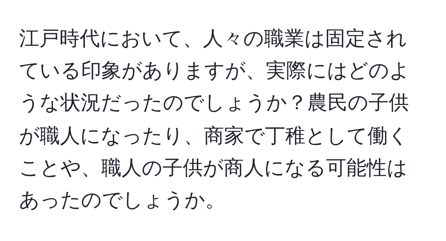 江戸時代において、人々の職業は固定されている印象がありますが、実際にはどのような状況だったのでしょうか？農民の子供が職人になったり、商家で丁稚として働くことや、職人の子供が商人になる可能性はあったのでしょうか。