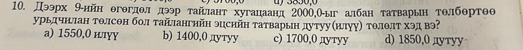 5850,0
10. Дээрх 9-ийн θгθгдθл дээр тайлант хугацаанд 2000,Оыг албан татварьн тθлбθртθθ
урьлчилан тθлсΘн бол тайлангийн эцсийн татварьн дутуу(илуу) тθлθлт хэд вэ?
a) 1550,0 илγγ b) 1400, 0 дутуу c) 1700, 0 дутуу d) 1850, 0 дуту